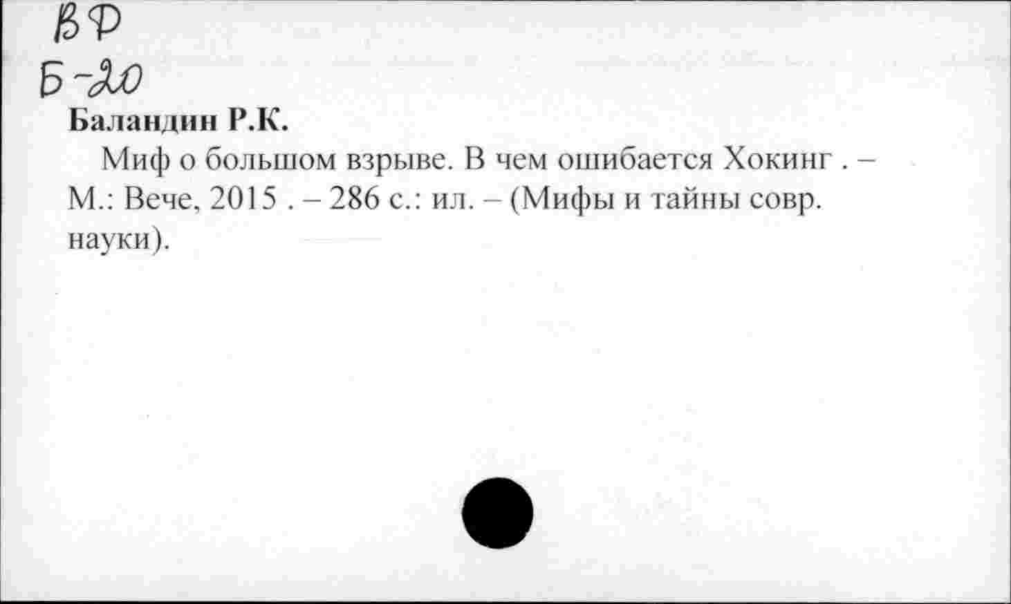 ﻿Баландин Р.К.
Миф о большом взрыве. В чем ошибается Хокинг . -М.: Вече, 2015 . - 286 с.: ил. - (Мифы и тайны совр. науки).